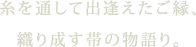 糸を通して出逢えたご縁、織り成す帯の物語り。